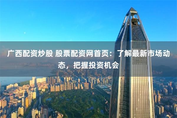 广西配资炒股 股票配资网首页：了解最新市场动态，把握投资机会