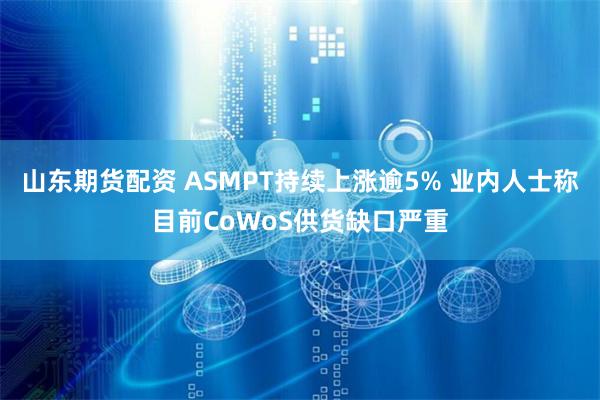 山东期货配资 ASMPT持续上涨逾5% 业内人士称目前CoWoS供货缺口严重