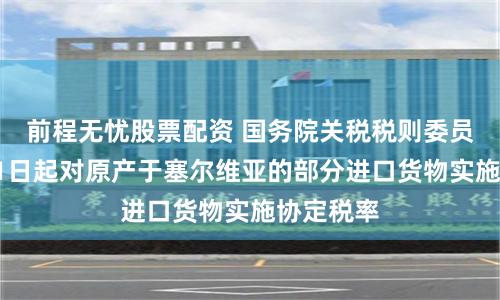 前程无忧股票配资 国务院关税税则委员会:7月1日起对原产于塞尔维亚的部分进口货物实施协定税率