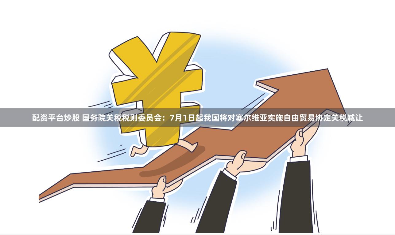 配资平台炒股 国务院关税税则委员会：7月1日起我国将对塞尔维亚实施自由贸易协定关税减让
