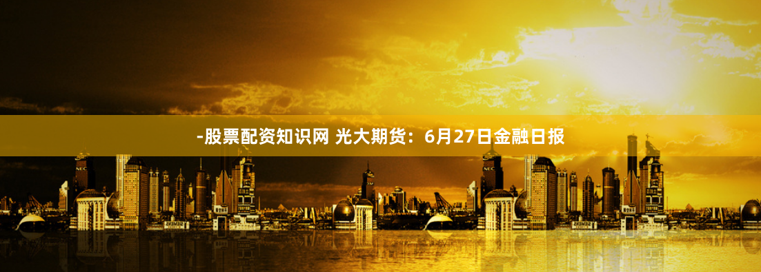 -股票配资知识网 光大期货：6月27日金融日报