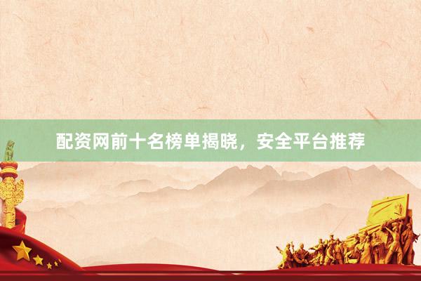 配资网前十名榜单揭晓，安全平台推荐