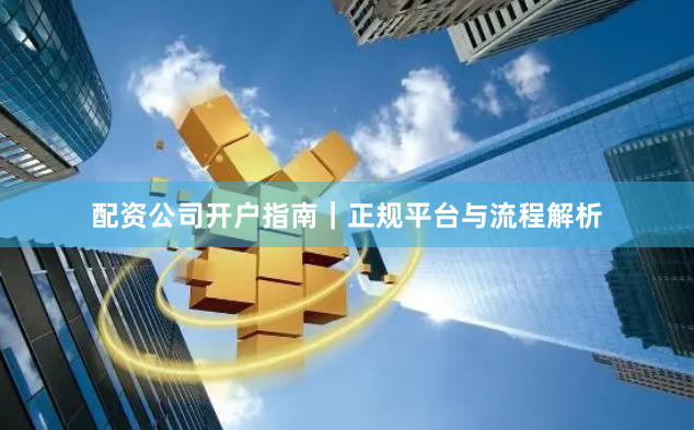 配资公司开户指南｜正规平台与流程解析